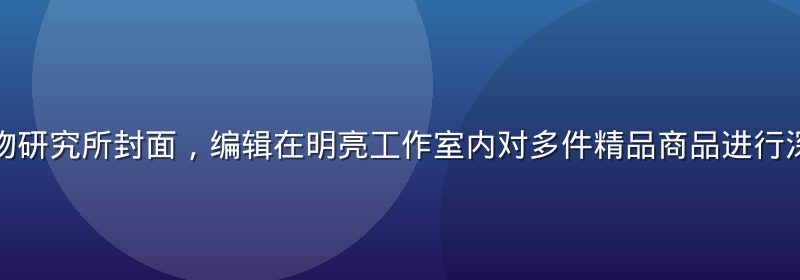 精品一区好物研究所封面，编辑在明亮工作室内对多件精品商品进行深度测评对比