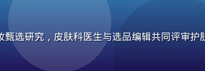 精品一区美妆甄选研究，皮肤科医生与选品编辑共同评审护肤成分安全性