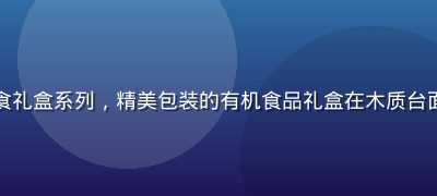 精品一区美食礼盒系列，精美包装的有机食品礼盒在木质台面上整齐陈列